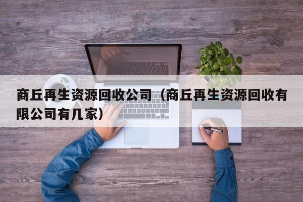 商丘再生资源回收公司（商丘再生资源回收有限公司有几家）