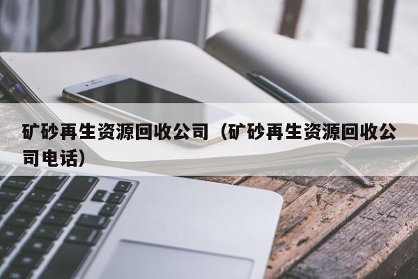 矿砂再生资源回收公司（矿砂再生资源回收公司电话）