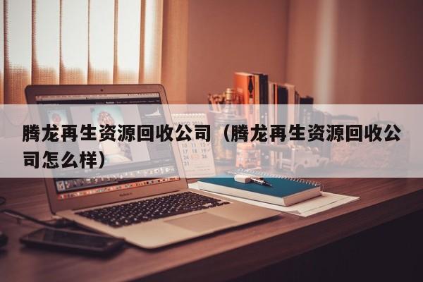 腾龙再生资源回收公司（腾龙再生资源回收公司怎么样）