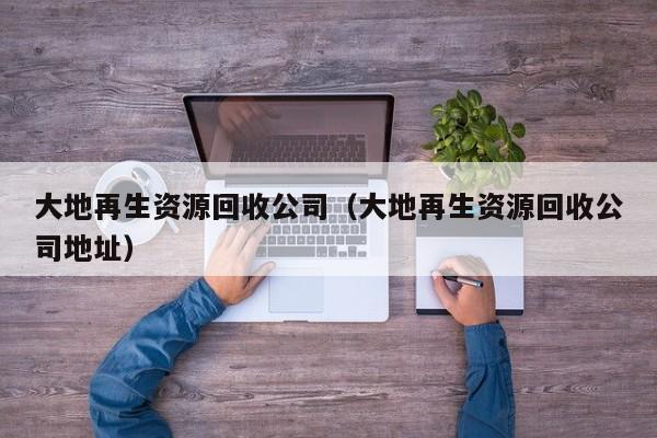 大地再生资源回收公司（大地再生资源回收公司地址）