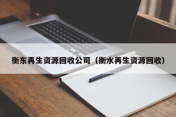 衡东再生资源回收公司（衡水再生资源回收）