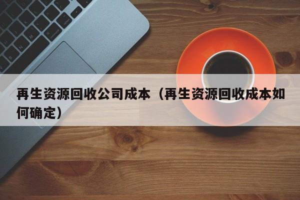 再生资源回收公司成本（再生资源回收成本如何确定）