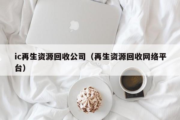 ic再生资源回收公司（再生资源回收网络平台）