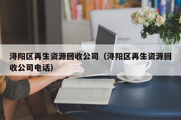 浔阳区再生资源回收公司（浔阳区再生资源回收公司电话）