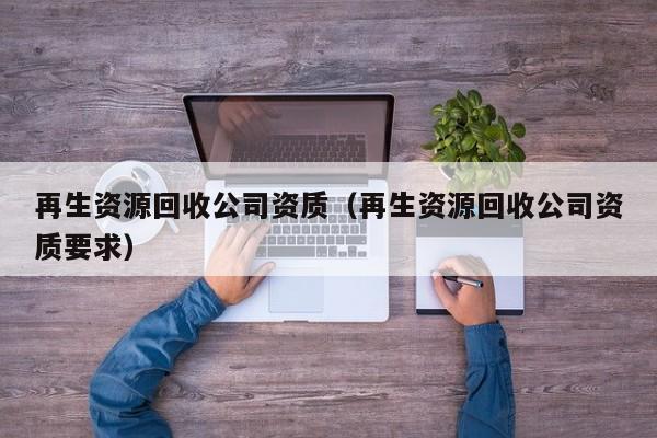 再生资源回收公司资质（再生资源回收公司资质要求）