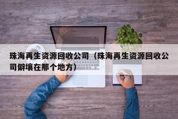 珠海再生资源回收公司（珠海再生资源回收公司僻壤在那个地方）