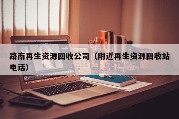 路南再生资源回收公司（附近再生资源回收站电话）