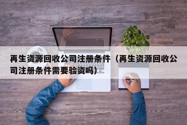 再生资源回收公司注册条件（再生资源回收公司注册条件需要验资吗）
