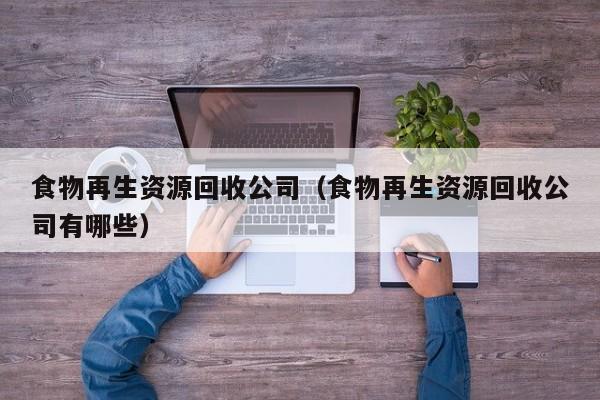食物再生资源回收公司（食物再生资源回收公司有哪些）