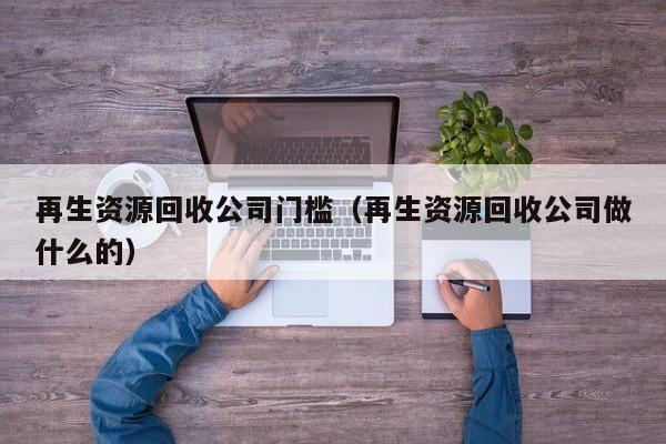 再生资源回收公司门槛（再生资源回收公司做什么的）