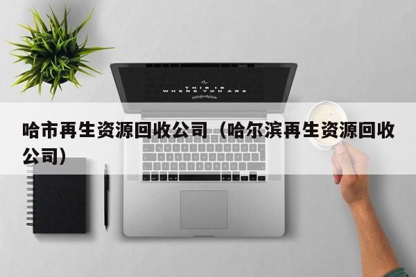 哈市再生资源回收公司（哈尔滨再生资源回收公司）