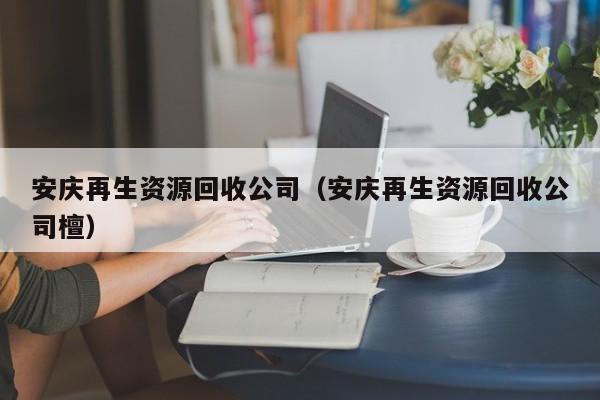 安庆再生资源回收公司（安庆再生资源回收公司檀）