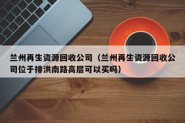 兰州再生资源回收公司（兰州再生资源回收公司位于排洪南路高层可以买吗）